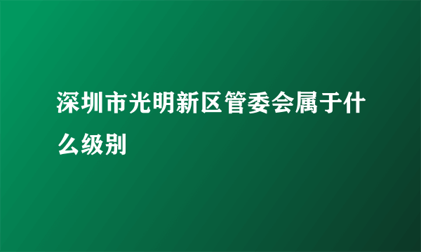 深圳市光明新区管委会属于什么级别