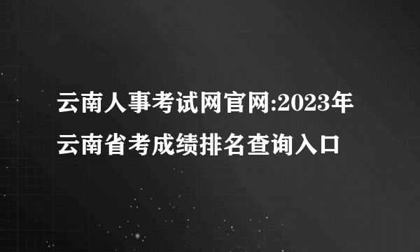 云南人事考试网官网:2023年云南省考成绩排名查询入口