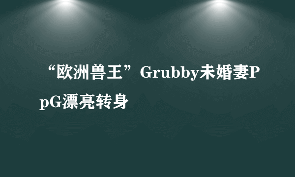 “欧洲兽王”Grubby未婚妻PpG漂亮转身