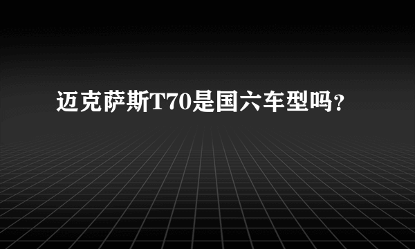 迈克萨斯T70是国六车型吗？