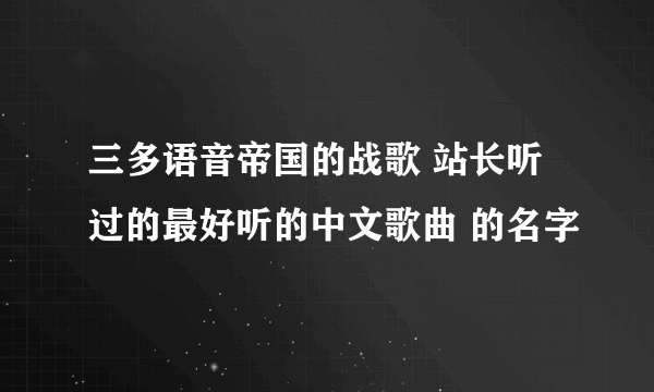 三多语音帝国的战歌 站长听过的最好听的中文歌曲 的名字