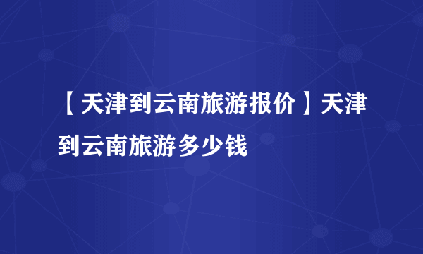 【天津到云南旅游报价】天津到云南旅游多少钱