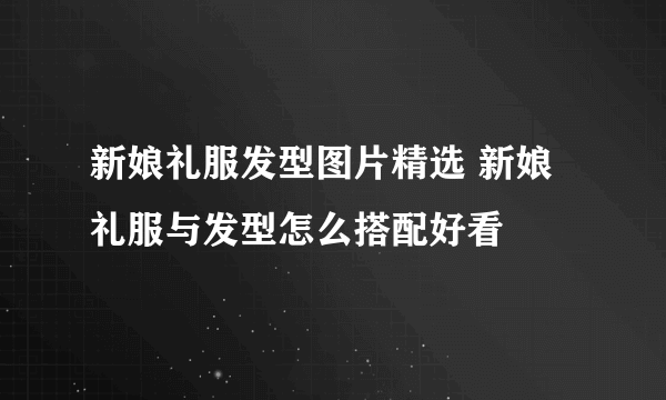 新娘礼服发型图片精选 新娘礼服与发型怎么搭配好看