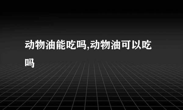 动物油能吃吗,动物油可以吃吗