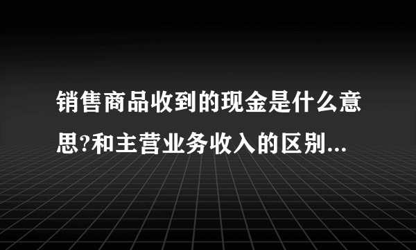 销售商品收到的现金是什么意思?和主营业务收入的区别是什么?谢谢？