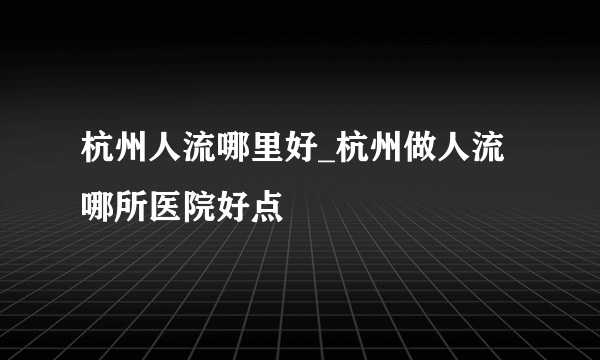 杭州人流哪里好_杭州做人流哪所医院好点