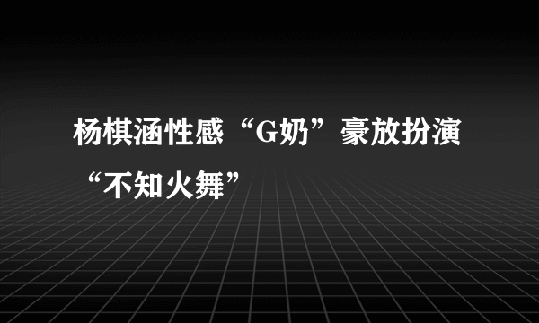 杨棋涵性感“G奶”豪放扮演“不知火舞”