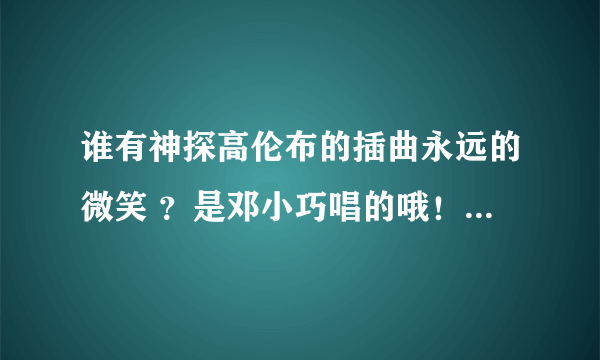 谁有神探高伦布的插曲永远的微笑 ？是邓小巧唱的哦！谢谢~~~