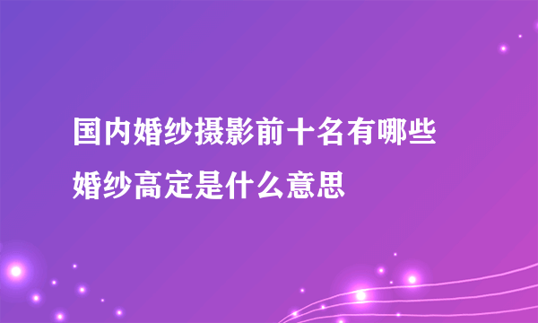 国内婚纱摄影前十名有哪些 婚纱高定是什么意思