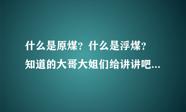 什么是原煤？什么是浮煤？ 知道的大哥大姐们给讲讲吧，谢谢了！