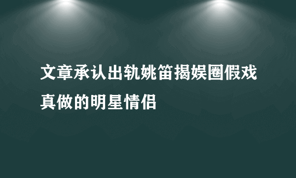 文章承认出轨姚笛揭娱圈假戏真做的明星情侣