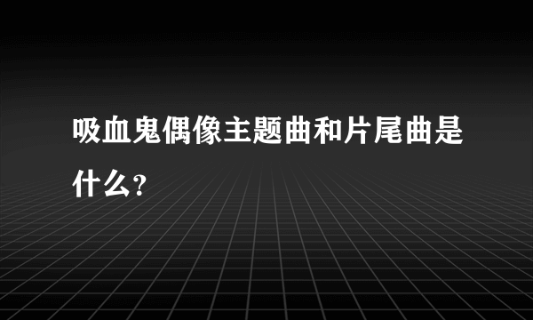 吸血鬼偶像主题曲和片尾曲是什么？