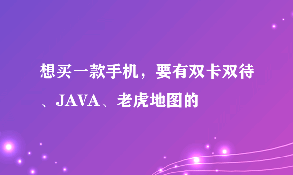 想买一款手机，要有双卡双待、JAVA、老虎地图的