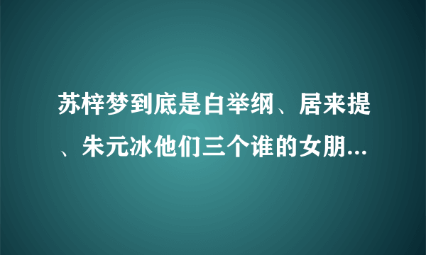 苏梓梦到底是白举纲、居来提、朱元冰他们三个谁的女朋友，我看了新闻有点晕了。