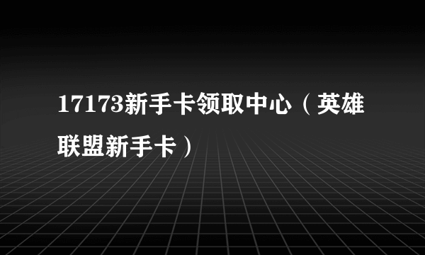 17173新手卡领取中心（英雄联盟新手卡）