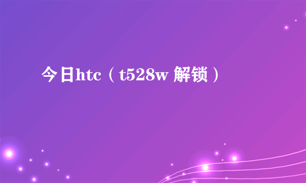 今日htc（t528w 解锁）