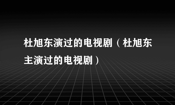 杜旭东演过的电视剧（杜旭东主演过的电视剧）