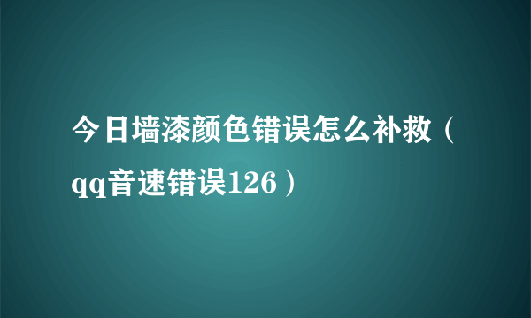 今日墙漆颜色错误怎么补救（qq音速错误126）