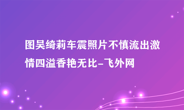 图吴绮莉车震照片不慎流出激情四溢香艳无比-飞外网