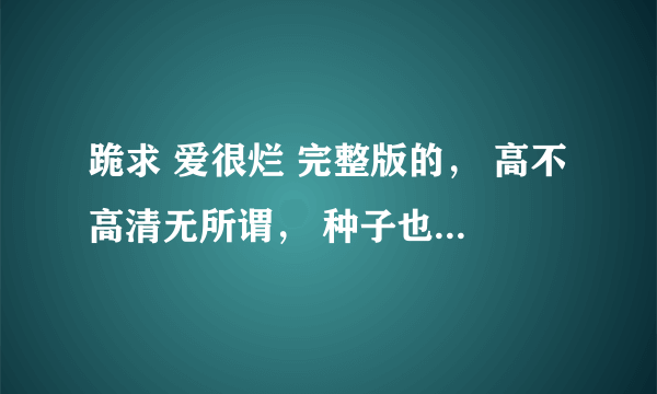 跪求 爱很烂 完整版的， 高不高清无所谓， 种子也行！！！！！！！