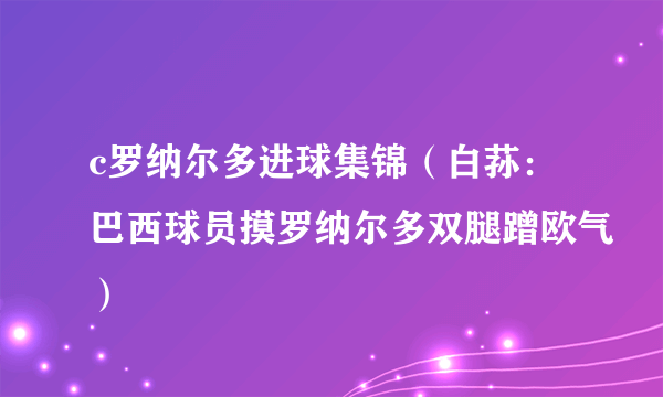 c罗纳尔多进球集锦（白荪：巴西球员摸罗纳尔多双腿蹭欧气）