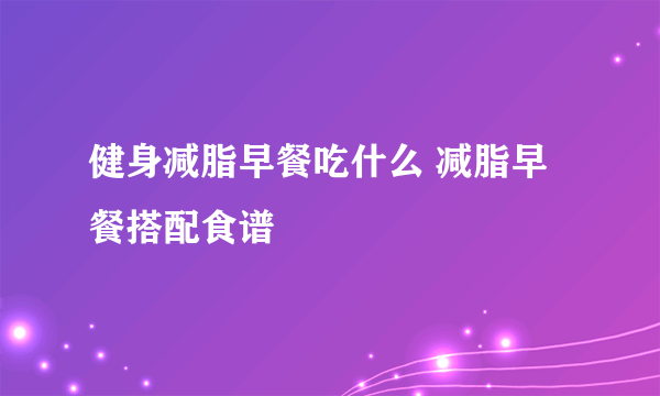 健身减脂早餐吃什么 减脂早餐搭配食谱