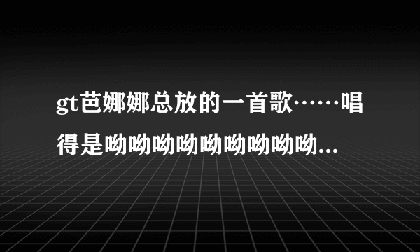 gt芭娜娜总放的一首歌……唱得是呦呦呦呦呦呦呦呦呦那首歌求歌名！