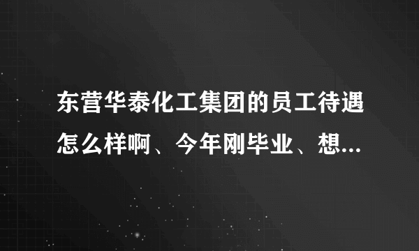 东营华泰化工集团的员工待遇怎么样啊、今年刚毕业、想去那里工作、具体介绍一下吧、十分感谢？