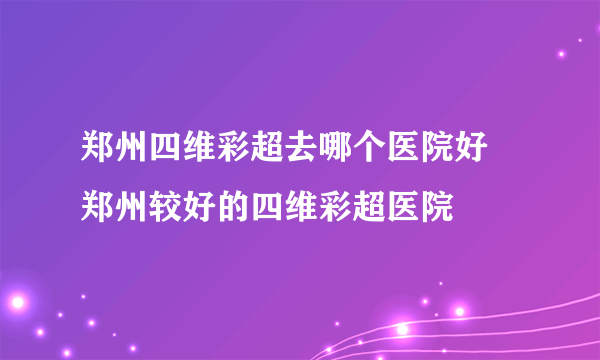 郑州四维彩超去哪个医院好 郑州较好的四维彩超医院