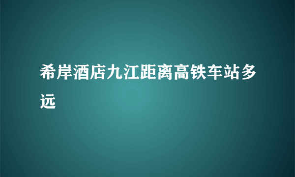 希岸酒店九江距离高铁车站多远