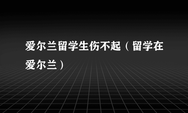 爱尔兰留学生伤不起（留学在爱尔兰）