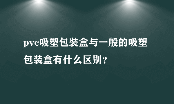 pvc吸塑包装盒与一般的吸塑包装盒有什么区别？