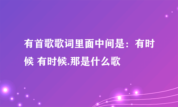 有首歌歌词里面中间是：有时候 有时候.那是什么歌