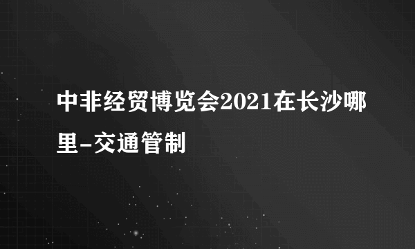 中非经贸博览会2021在长沙哪里-交通管制