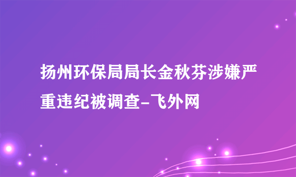 扬州环保局局长金秋芬涉嫌严重违纪被调查-飞外网