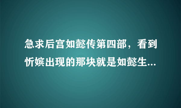 急求后宫如懿传第四部，看到忻嫔出现的那块就是如懿生了公主后就没有了。好想看到后面啊。