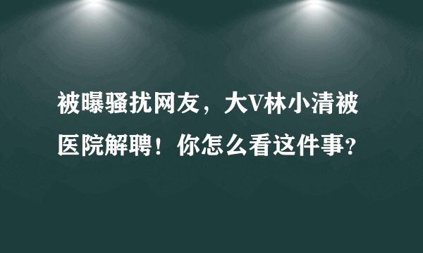 被曝骚扰网友，大V林小清被医院解聘！你怎么看这件事？