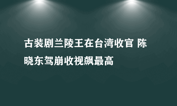 古装剧兰陵王在台湾收官 陈晓东驾崩收视飙最高