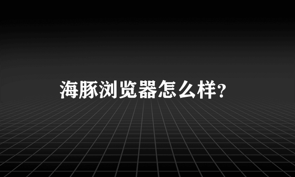 海豚浏览器怎么样？