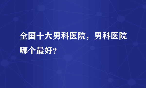 全国十大男科医院，男科医院哪个最好？