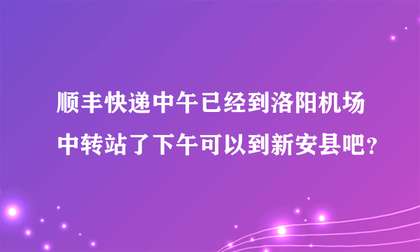 顺丰快递中午已经到洛阳机场中转站了下午可以到新安县吧？