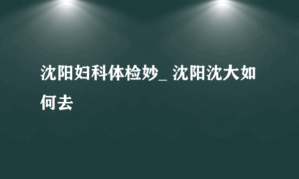 沈阳妇科体检妙_ 沈阳沈大如何去