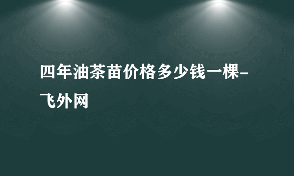 四年油茶苗价格多少钱一棵-飞外网