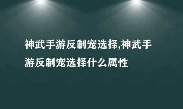 神武手游反制宠选择,神武手游反制宠选择什么属性