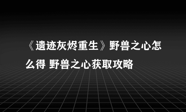 《遗迹灰烬重生》野兽之心怎么得 野兽之心获取攻略