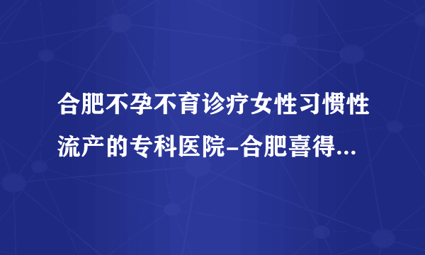 合肥不孕不育诊疗女性习惯性流产的专科医院-合肥喜得儿生殖健康医院