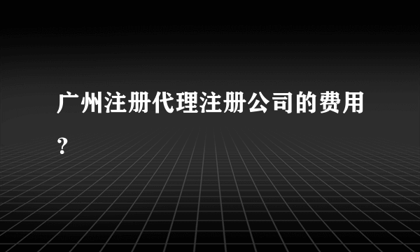 广州注册代理注册公司的费用？