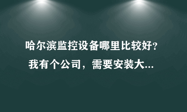 哈尔滨监控设备哪里比较好？ 我有个公司，需要安装大概10个摄像头，有知道的告诉我一下 谢谢