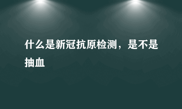 什么是新冠抗原检测，是不是抽血