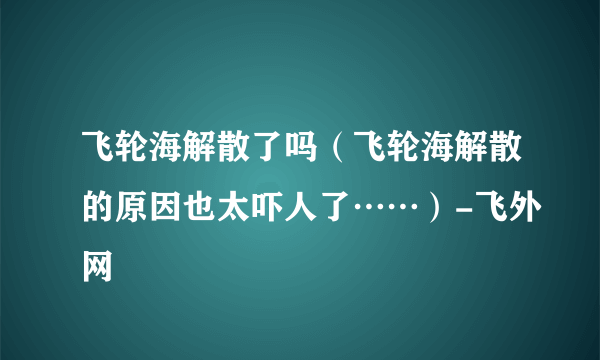 飞轮海解散了吗（飞轮海解散的原因也太吓人了……）-飞外网